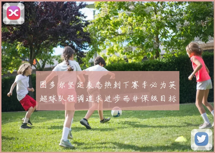 图多尔坚定表态热刺下赛季必为英超球队强调追求进步而非保级目标