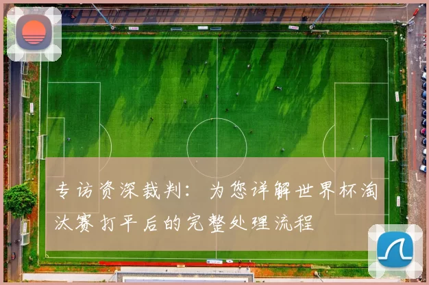 专访资深裁判:为您详解世界杯淘汰赛打平后的完整处理流程