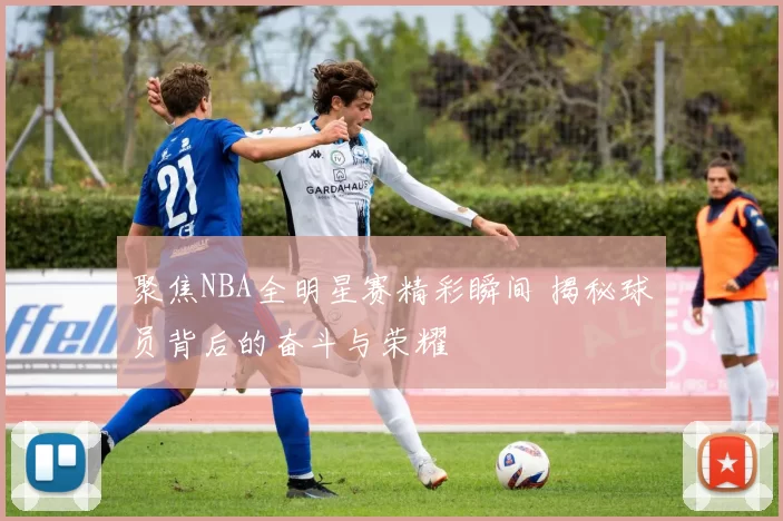 聚焦NBA全明星赛精彩瞬间 揭秘球员背后的奋斗与荣耀