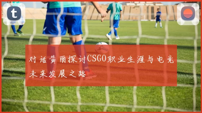 对话黄丽探讨CSGO职业生涯与电竞未来发展之路