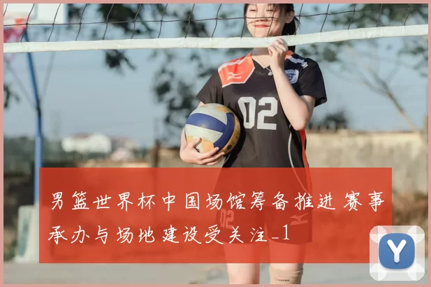 男篮世界杯中国场馆筹备推进 赛事承办与场地建设受关注_1