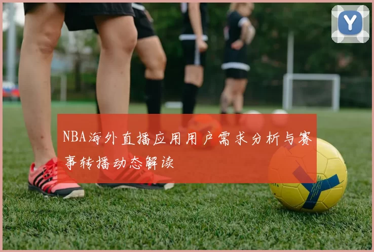 NBA海外直播应用用户需求分析与赛事转播动态解读