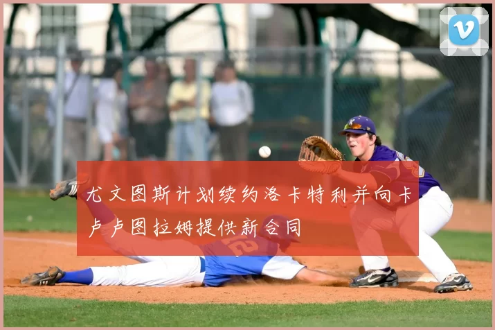 尤文图斯计划续约洛卡特利并向卡卢卢图拉姆提供新合同