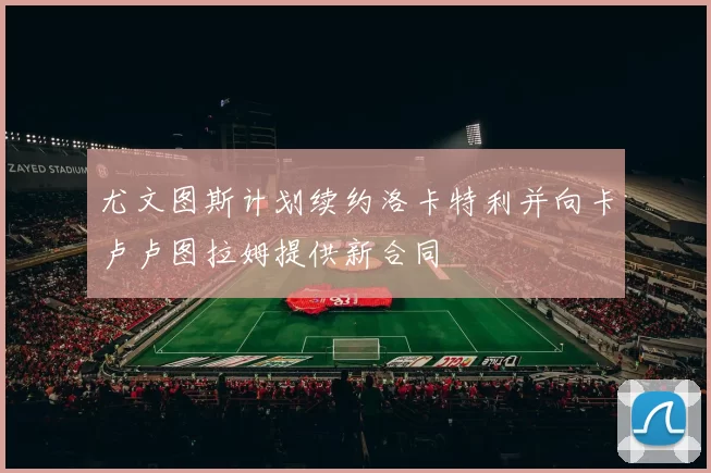 尤文图斯计划续约洛卡特利并向卡卢卢图拉姆提供新合同