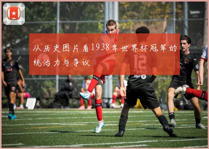 从历史图片看1938年世界杯冠军的统治力与争议