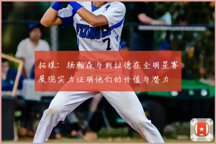 拓媒：杨瀚森与利拉德在全明星赛展现实力证明他们的价值与潜力