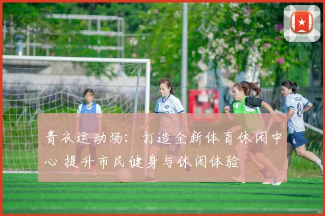 青衣运动场：打造全新体育休闲中心 提升市民健身与休闲体验