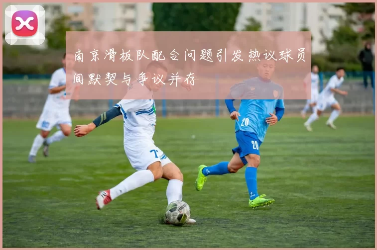 南京滑板队配合问题引发热议球员间默契与争议并存