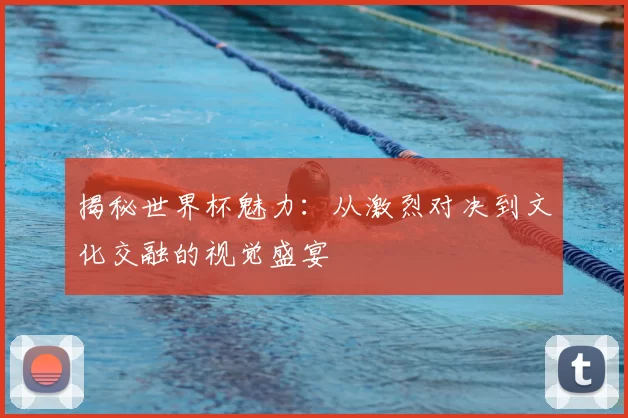 揭秘世界杯魅力：从激烈对决到文化交融的视觉盛宴