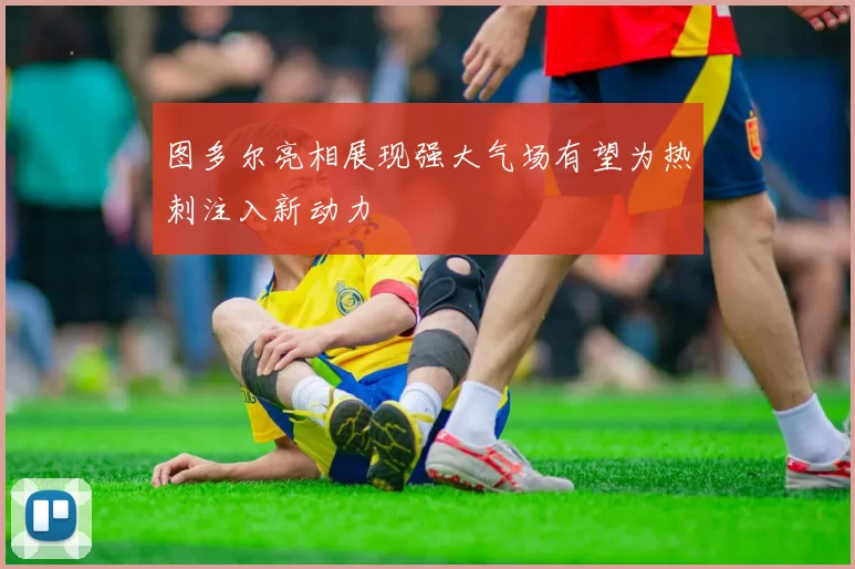 图多尔亮相展现强大气场有望为热刺注入新动力