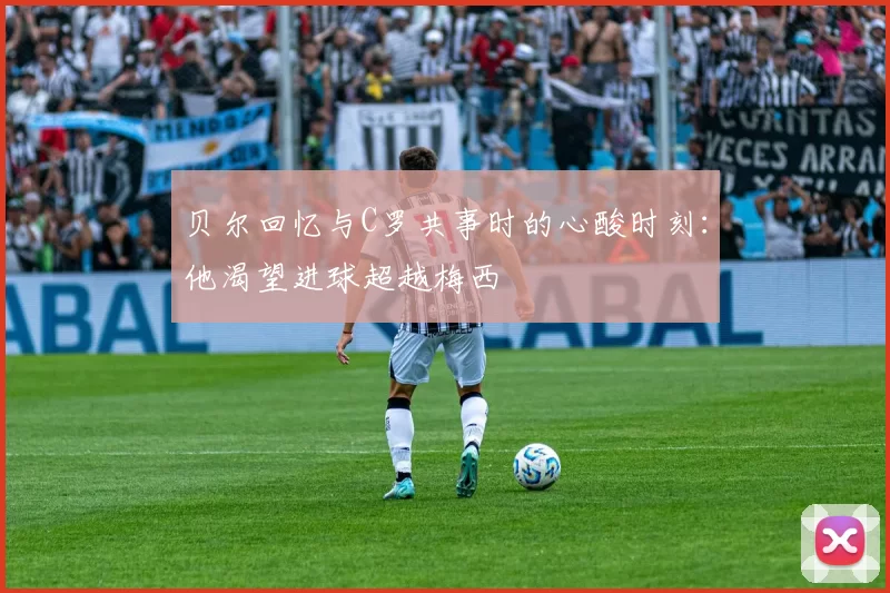 贝尔回忆与C罗共事时的心酸时刻：他渴望进球超越梅西