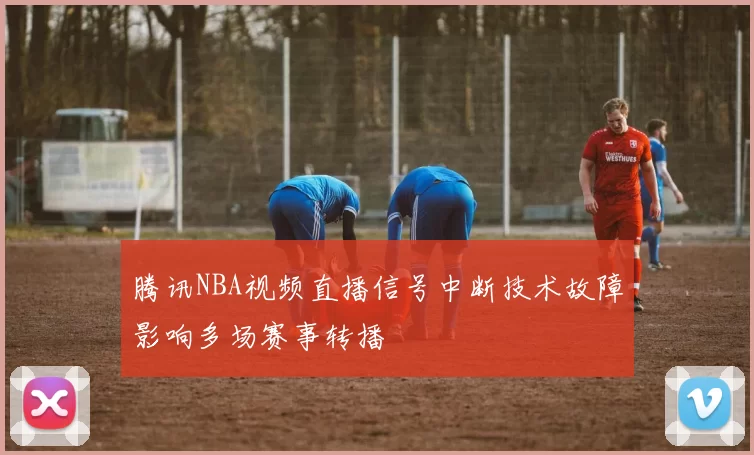 腾讯NBA视频直播信号中断技术故障影响多场赛事转播