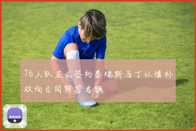 76人队正式签约泰瑞斯马丁以填补双向合同阵容名额
