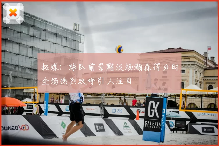 拓媒：球队前景黯淡杨瀚森得分时全场热烈欢呼引人注目