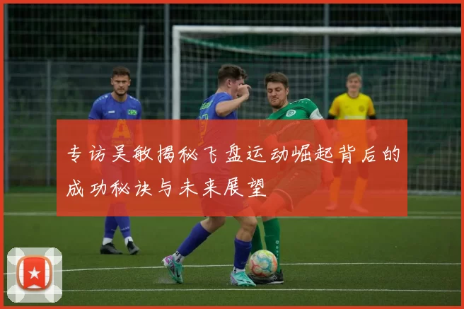 专访吴敏揭秘飞盘运动崛起背后的成功秘诀与未来展望