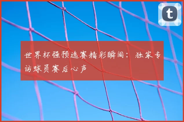 世界杯强预选赛精彩瞬间：独家专访球员赛后心声
