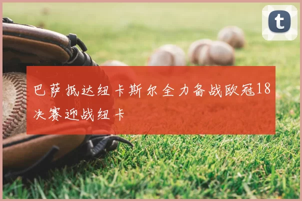 巴萨抵达纽卡斯尔全力备战欧冠18决赛迎战纽卡