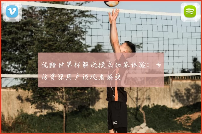 优酷世界杯解说模式独家体验:专访资深用户谈观看感受