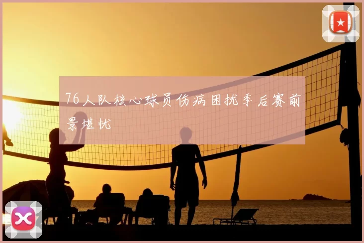 76人队核心球员伤病困扰季后赛前景堪忧