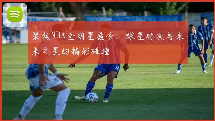 聚焦NBA全明星盛会：球星对决与未来之星的精彩碰撞