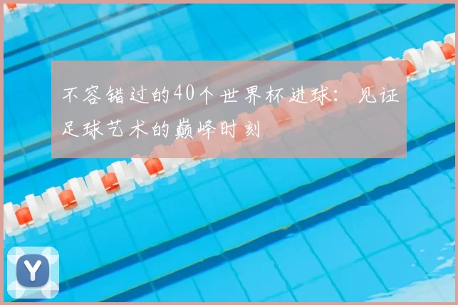 不容错过的40个世界杯进球:见证足球艺术的巅峰时刻