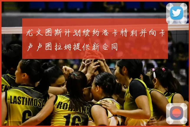 尤文图斯计划续约洛卡特利并向卡卢卢图拉姆提供新合同