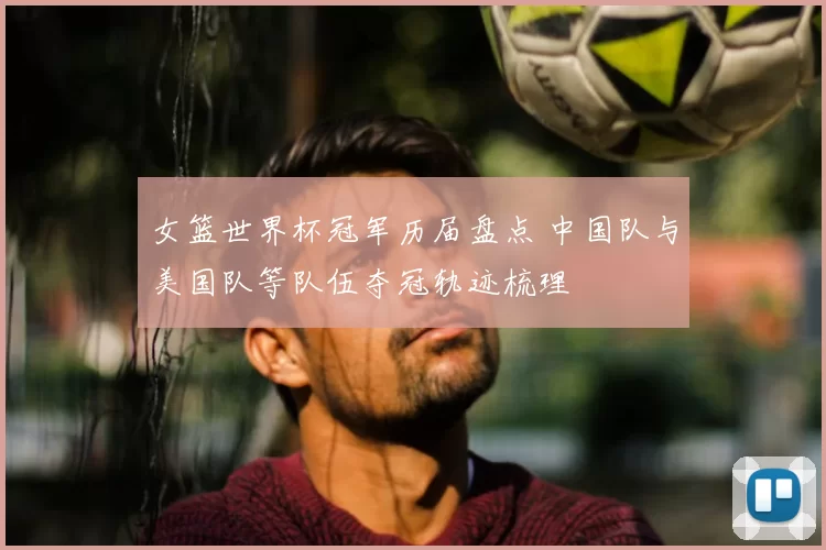 女篮世界杯冠军历届盘点 中国队与美国队等队伍夺冠轨迹梳理