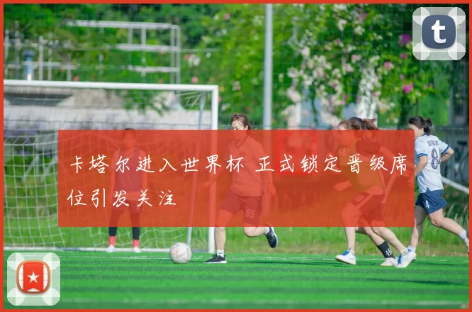 卡塔尔进入世界杯 正式锁定晋级席位引发关注