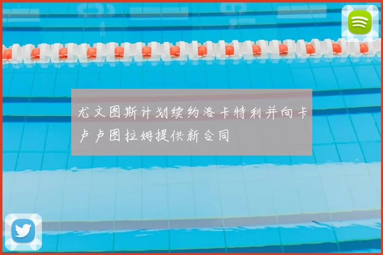 尤文图斯计划续约洛卡特利并向卡卢卢图拉姆提供新合同