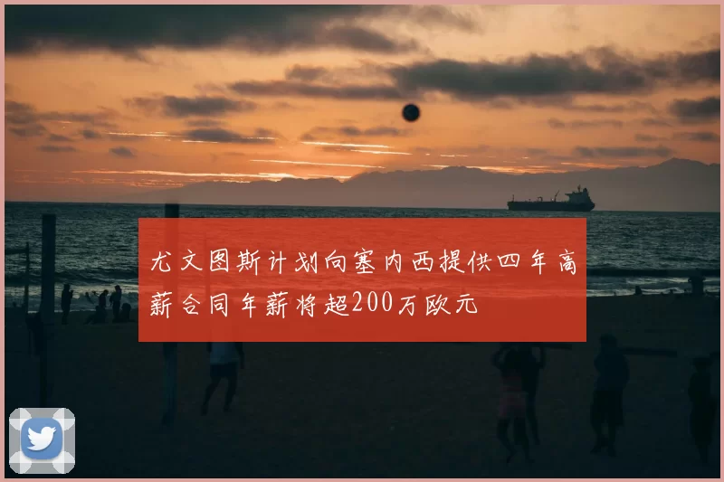 尤文图斯计划向塞内西提供四年高薪合同年薪将超200万欧元