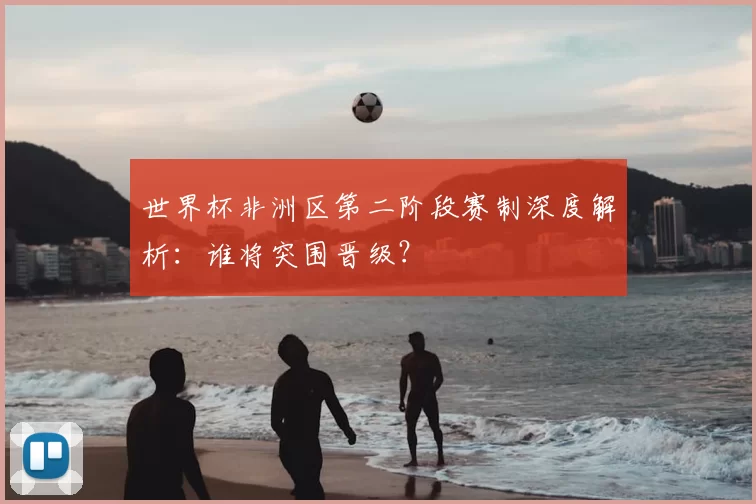 世界杯非洲区第二阶段赛制深度解析：谁将突围晋级？