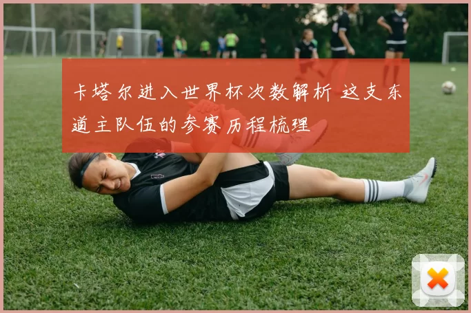 卡塔尔进入世界杯次数解析 这支东道主队伍的参赛历程梳理