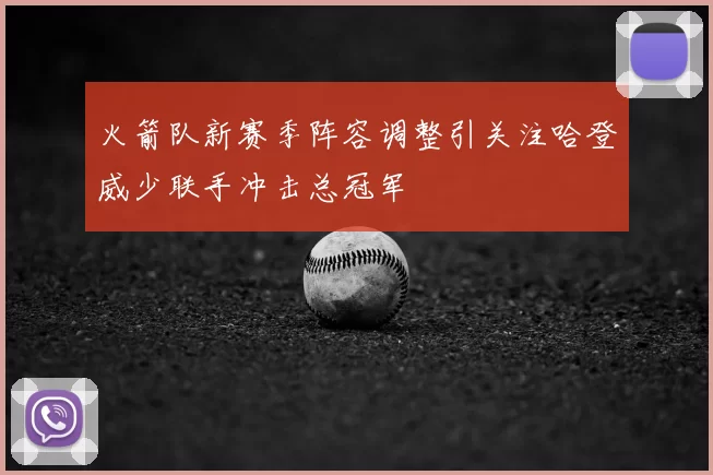火箭队新赛季阵容调整引关注哈登威少联手冲击总冠军