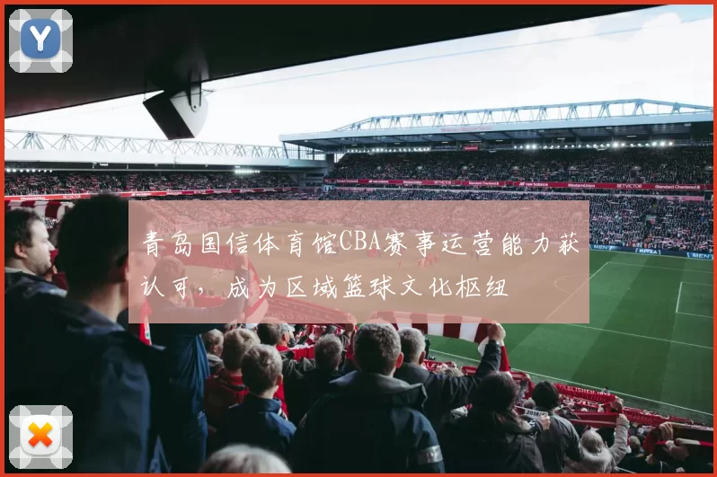 青岛国信体育馆CBA赛事运营能力获认可，成为区域篮球文化枢纽
