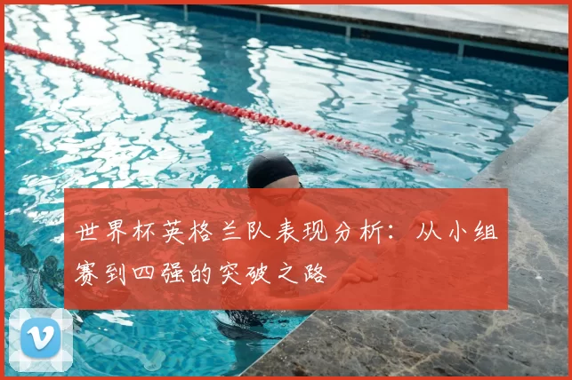 世界杯英格兰队表现分析:从小组赛到四强的突破之路