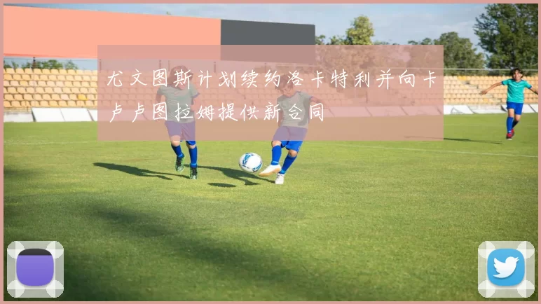 尤文图斯计划续约洛卡特利并向卡卢卢图拉姆提供新合同