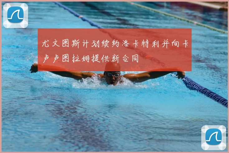 尤文图斯计划续约洛卡特利并向卡卢卢图拉姆提供新合同