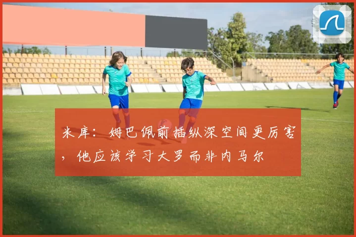 米库:姆巴佩前插纵深空间更厉害,他应该学习大罗而非内马尔