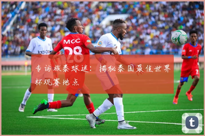 专访旅泰球迷：揭秘泰国最佳世界杯观赛地点