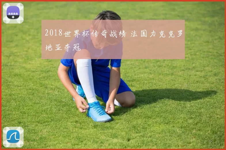 2018世界杯传奇战绩 法国力克克罗地亚夺冠