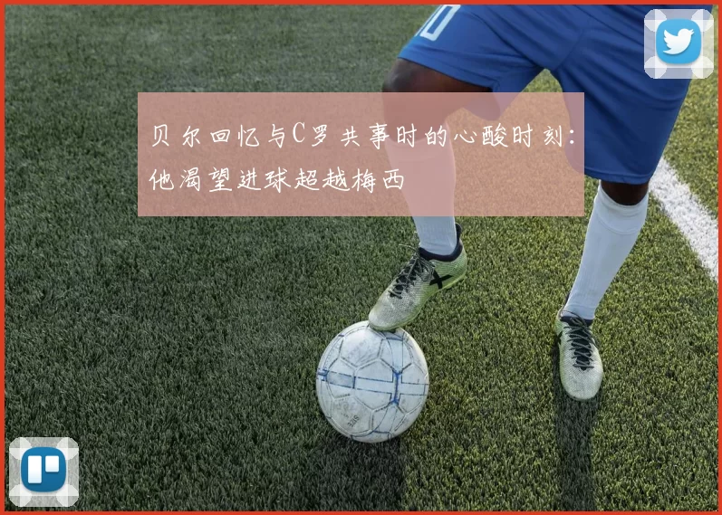 贝尔回忆与C罗共事时的心酸时刻：他渴望进球超越梅西