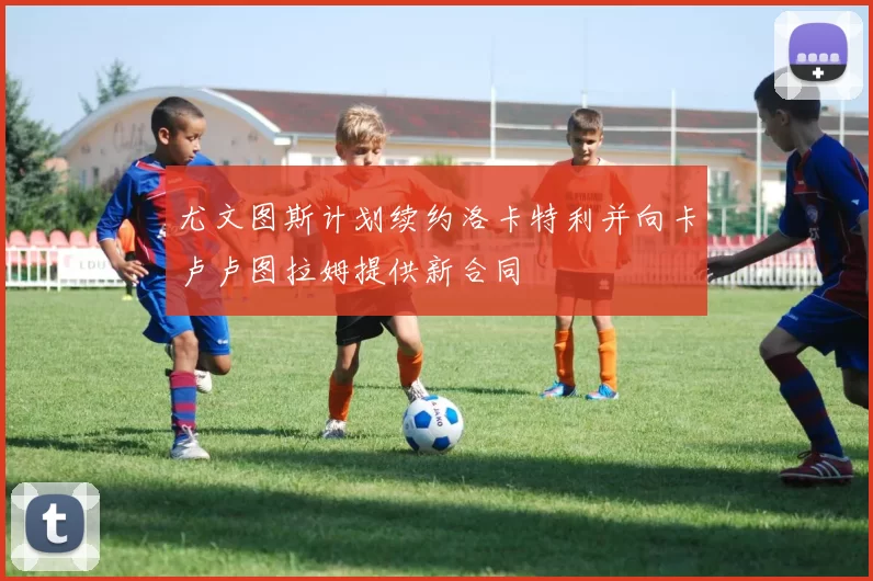 尤文图斯计划续约洛卡特利并向卡卢卢图拉姆提供新合同