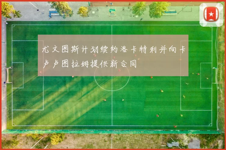 尤文图斯计划续约洛卡特利并向卡卢卢图拉姆提供新合同