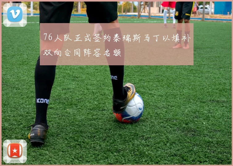 76人队正式签约泰瑞斯马丁以填补双向合同阵容名额