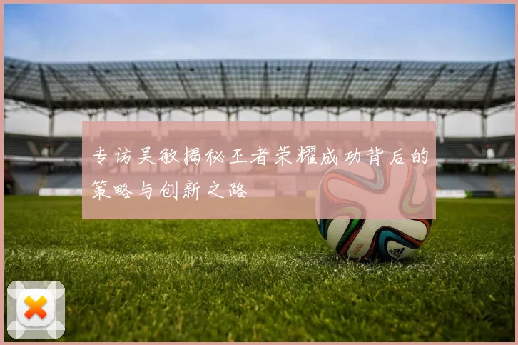 专访吴敏揭秘王者荣耀成功背后的策略与创新之路