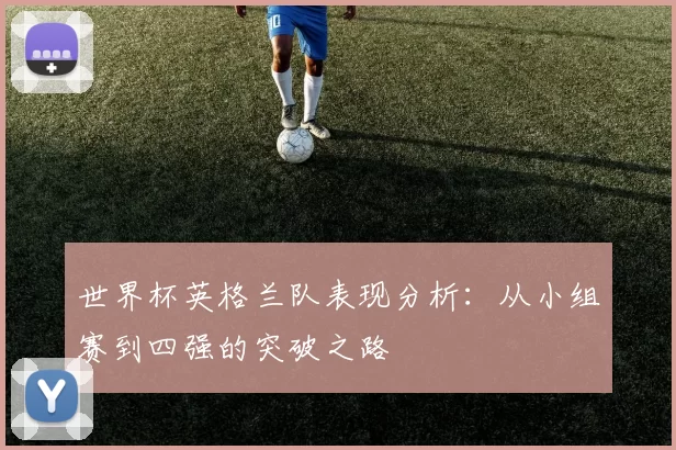 世界杯英格兰队表现分析：从小组赛到四强的突破之路