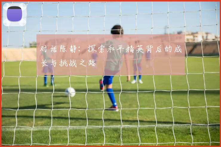 对话陈静：探索和平精英背后的成长与挑战之路