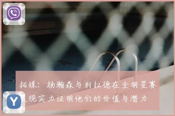 拓媒：杨瀚森与利拉德在全明星赛展现实力证明他们的价值与潜力