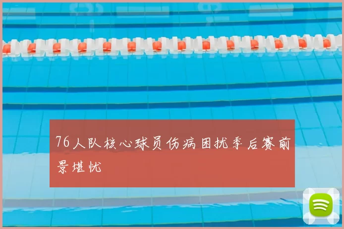 76人队核心球员伤病困扰季后赛前景堪忧
