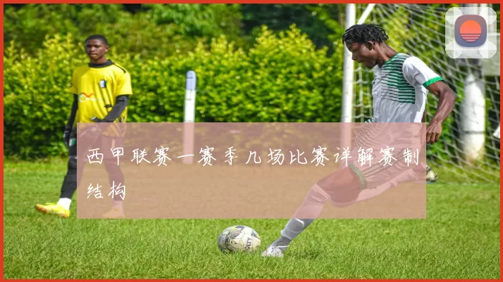 西甲联赛一赛季几场比赛详解赛制结构